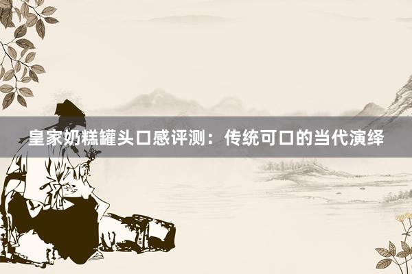 皇家奶糕罐头口感评测：传统可口的当代演绎